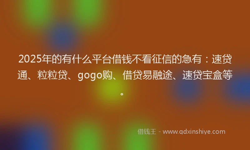 2025年的有什么平台借钱不看征信的急有：速贷通、粒粒贷、gogo购、借贷易融途、速贷宝盒等。