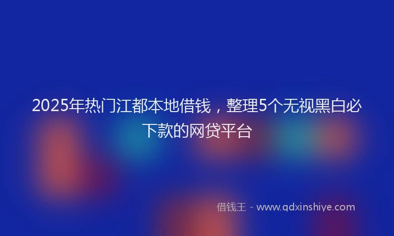 2025年热门江都本地借钱，整理5个无视黑白必下款的网贷平台
