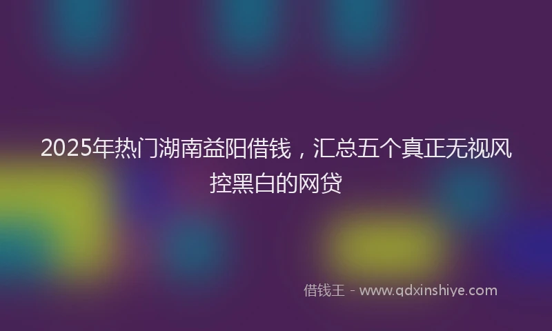 2025年热门湖南益阳借钱，汇总五个真正无视风控黑白的网贷