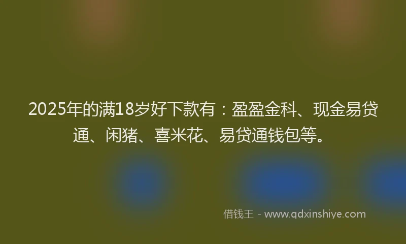 2025年的满18岁好下款有：盈盈金科、现金易贷通、闲猪、喜米花、易贷通钱包等。