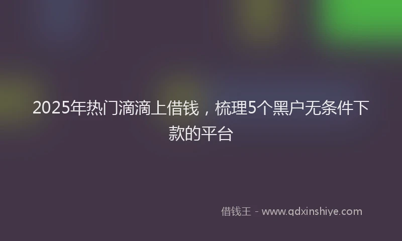 2025年热门滴滴上借钱，梳理5个黑户无条件下款的平台