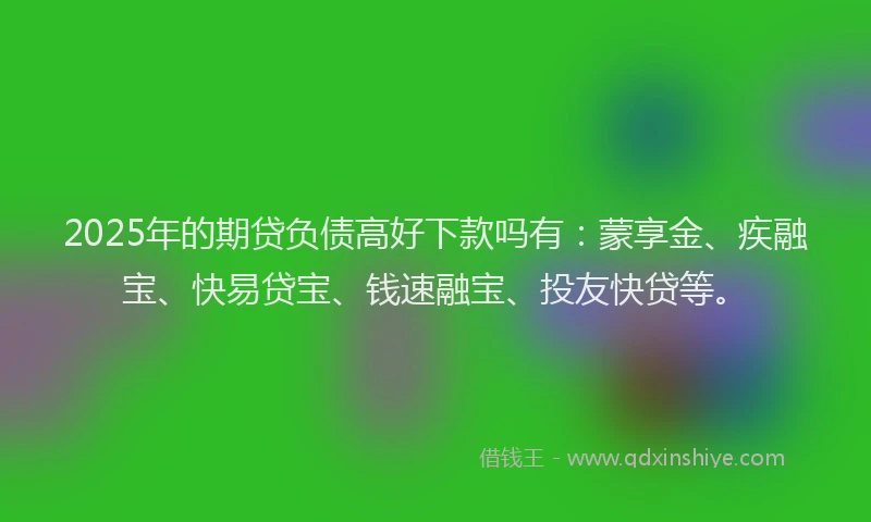 2025年的期贷负债高好下款吗有：蒙享金、疾融宝、快易贷宝、钱速融宝、投友快贷等。