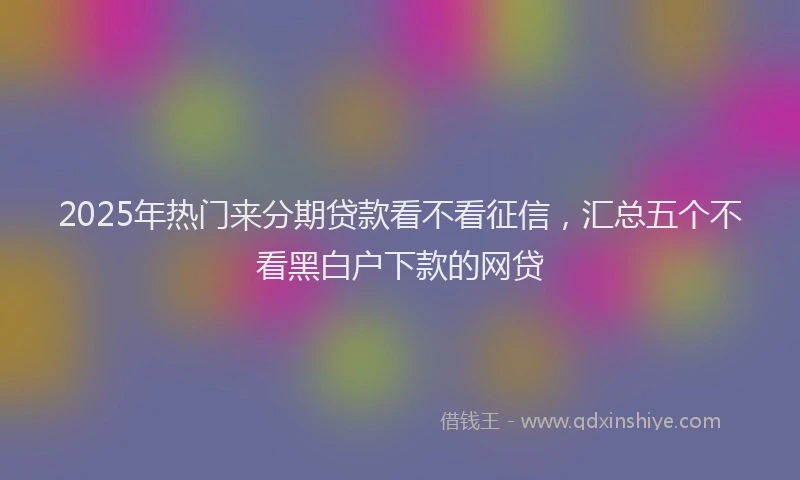 2025年热门来分期贷款看不看征信，汇总五个不看黑白户下款的网贷