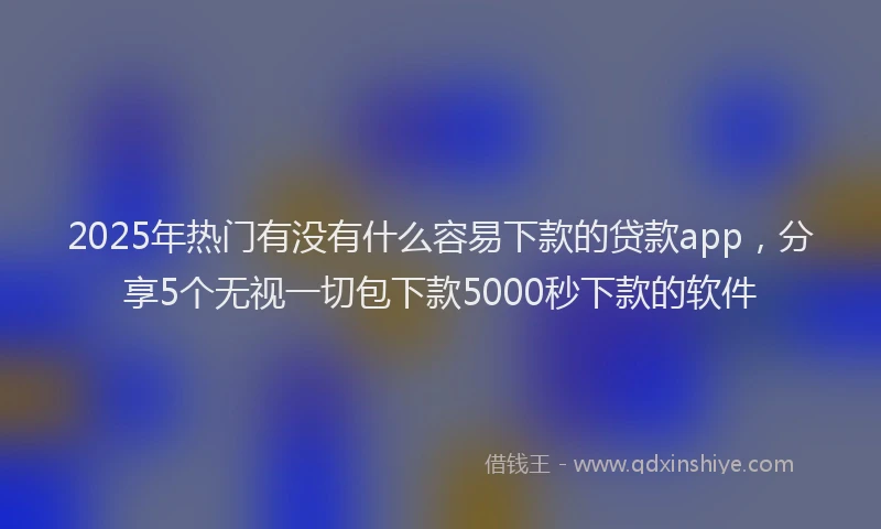 2025年热门有没有什么容易下款的贷款app，分享5个无视一切包下款5000秒下款的软件