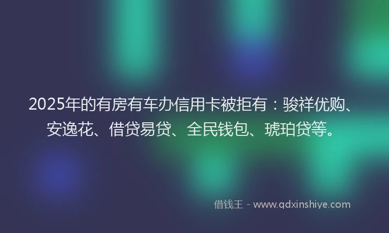 2025年的有房有车办信用卡被拒有：骏祥优购、安逸花、借贷易贷、全民钱包、琥珀贷等。