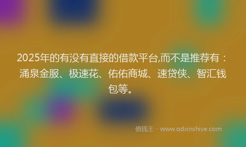 2025年的有没有直接的借款平台,而不是推荐有：涌泉金服、极速花、佑佑商城、速贷侠、智汇钱包等。