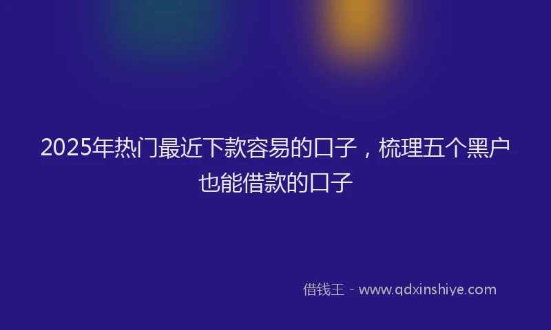 2025年热门最近下款容易的口子，梳理五个黑户也能借款的口子