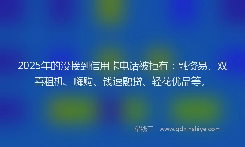 2025年的没接到信用卡电话被拒有：融资易、双喜租机、嗨购、钱速融贷、轻花优品等。