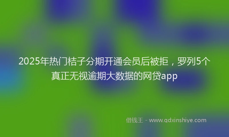 2025年热门桔子分期开通会员后被拒，罗列5个真正无视逾期大数据的网贷app
