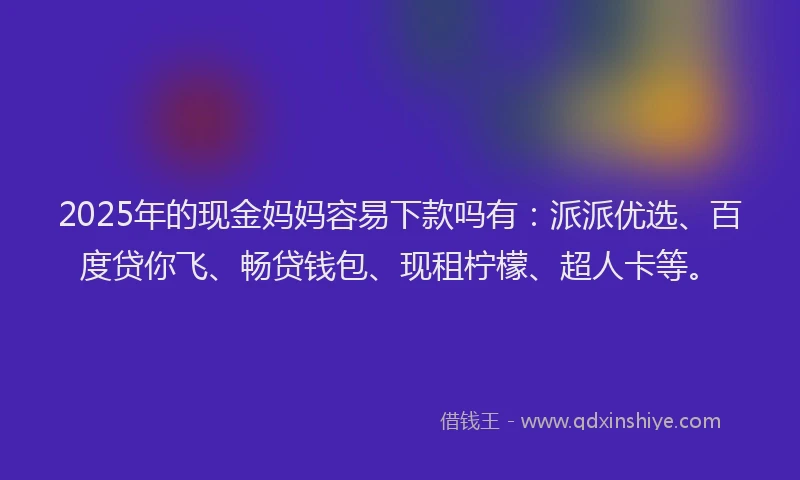 2025年的现金妈妈容易下款吗有：派派优选、百度贷你飞、畅贷钱包、现租柠檬、超人卡等。