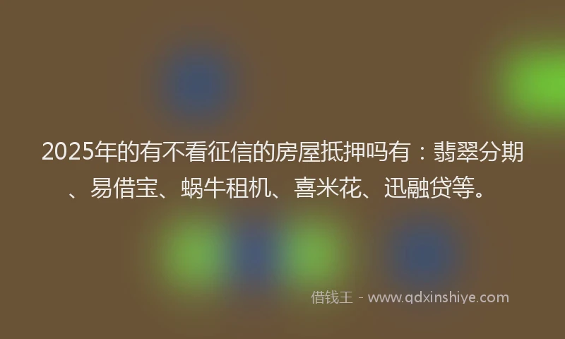 2025年的有不看征信的房屋抵押吗有：翡翠分期、易借宝、蜗牛租机、喜米花、迅融贷等。