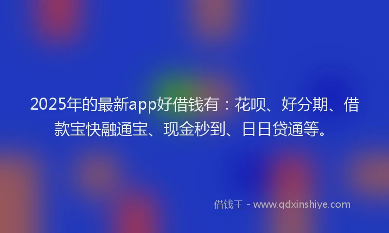 2025年的最新app好借钱有：花呗、好分期、借款宝快融通宝、现金秒到、日日贷通等。