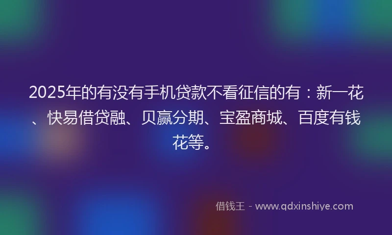 2025年的有没有手机贷款不看征信的有：新一花、快易借贷融、贝赢分期、宝盈商城、百度有钱花等。