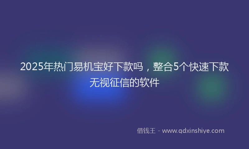 2025年热门易机宝好下款吗，整合5个快速下款无视征信的软件