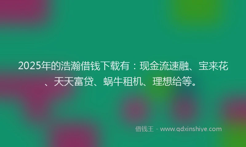 2025年的浩瀚借钱下载有：现金流速融、宝来花、天天富贷、蜗牛租机、理想给等。