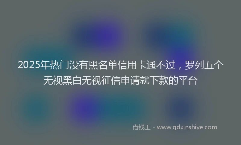 2025年热门没有黑名单信用卡通不过，罗列五个无视黑白无视征信申请就下款的平台