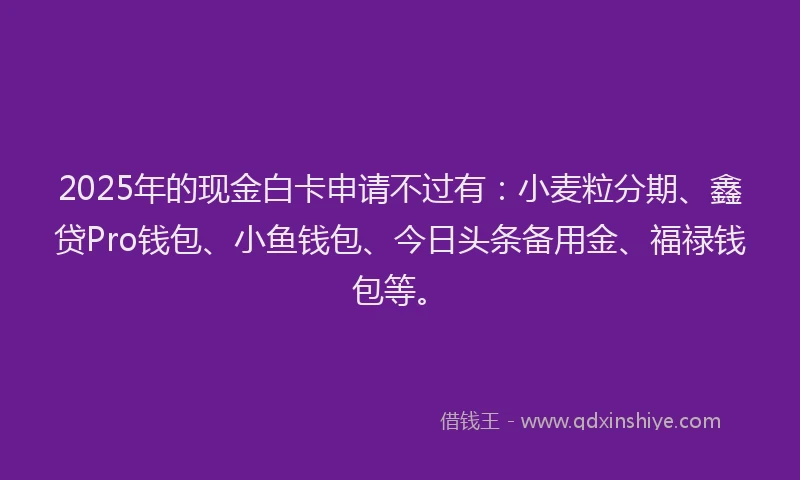 2025年的现金白卡申请不过有：小麦粒分期、鑫贷Pro钱包、小鱼钱包、今日头条备用金、福禄钱包等。