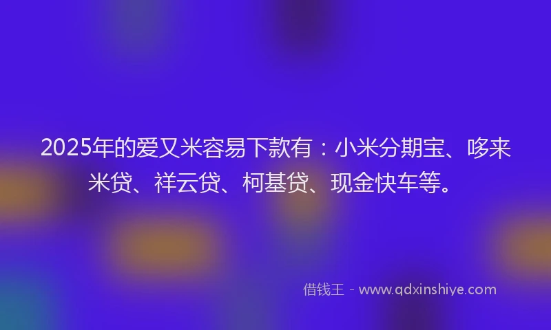 2025年的爱又米容易下款有：小米分期宝、哆来米贷、祥云贷、柯基贷、现金快车等。