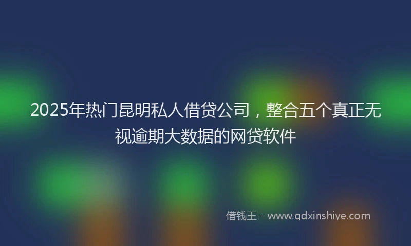2025年热门昆明私人借贷公司，整合五个真正无视逾期大数据的网贷软件