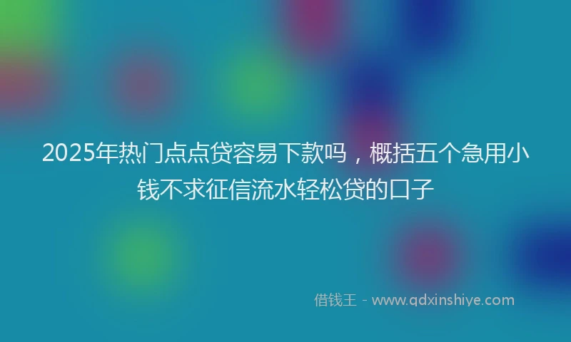 2025年热门点点贷容易下款吗，概括五个急用小钱不求征信流水轻松贷的口子