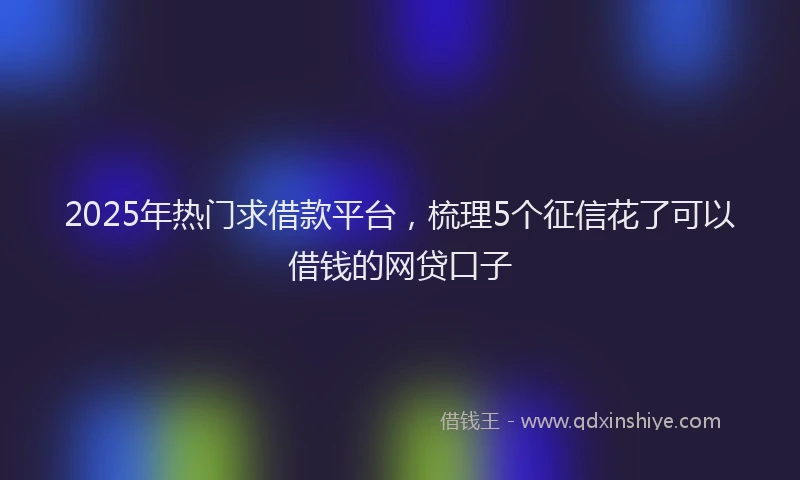 2025年热门求借款平台，梳理5个征信花了可以借钱的网贷口子