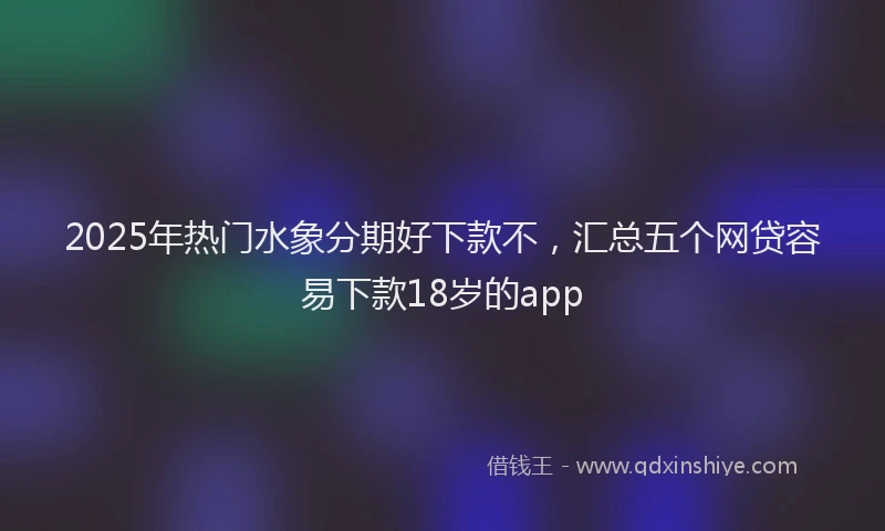 2025年热门水象分期好下款不，汇总五个网贷容易下款18岁的app