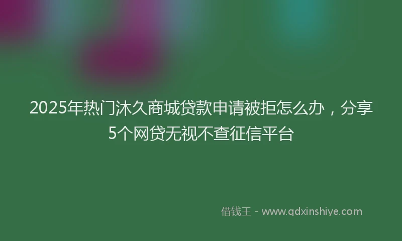 2025年热门沐久商城贷款申请被拒怎么办，分享5个网贷无视不查征信平台