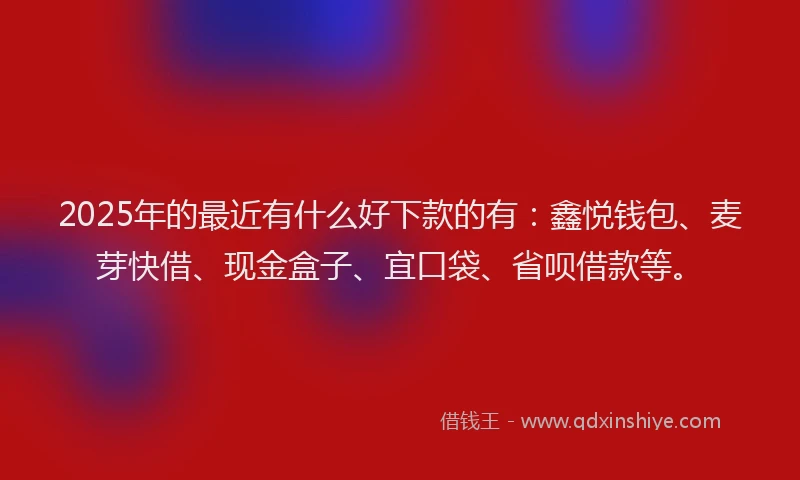 2025年的最近有什么好下款的有：鑫悦钱包、麦芽快借、现金盒子、宜口袋、省呗借款等。