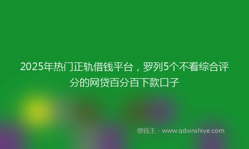 2025年热门正轨借钱平台，罗列5个不看综合评分的网贷百分百下款口子