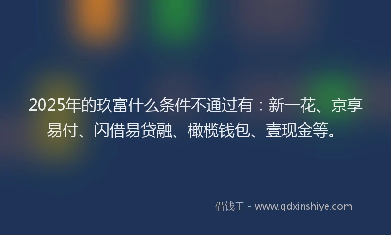 2025年的玖富什么条件不通过有：新一花、京享易付、闪借易贷融、橄榄钱包、壹现金等。