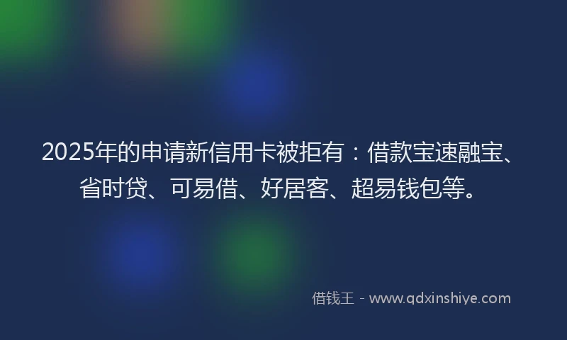 2025年的申请新信用卡被拒有：借款宝速融宝、省时贷、可易借、好居客、超易钱包等。