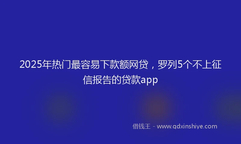 2025年热门最容易下款额网贷，罗列5个不上征信报告的贷款app