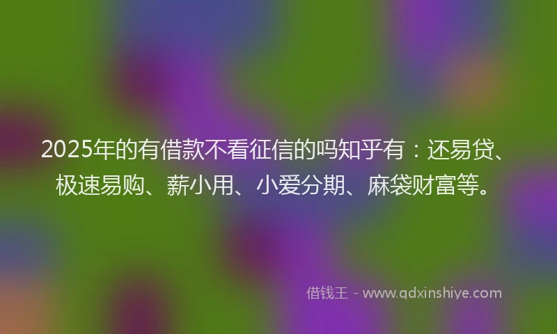 2025年的有借款不看征信的吗知乎有：还易贷、极速易购、薪小用、小爱分期、麻袋财富等。