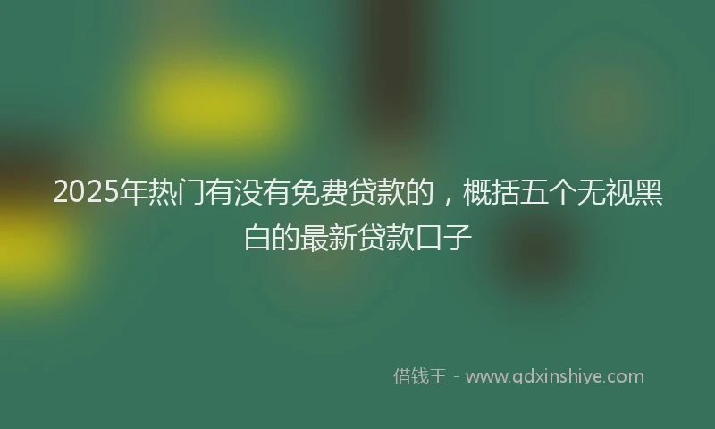 2025年热门有没有免费贷款的，概括五个无视黑白的最新贷款口子