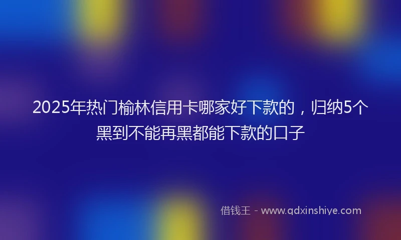 2025年热门榆林信用卡哪家好下款的，归纳5个黑到不能再黑都能下款的口子