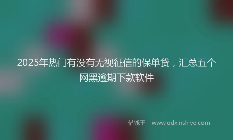 2025年热门有没有无视征信的保单贷，汇总五个网黑逾期下款软件