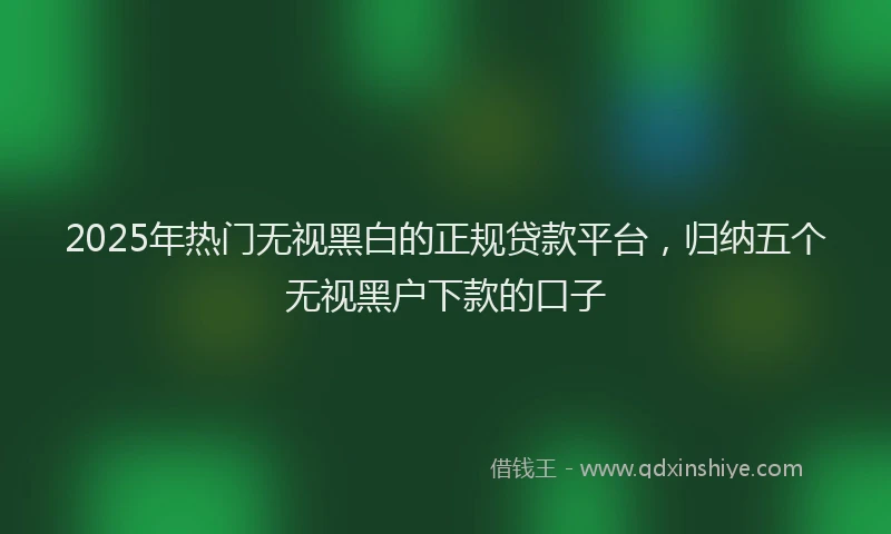 2025年热门无视黑白的正规贷款平台，归纳五个无视黑户下款的口子