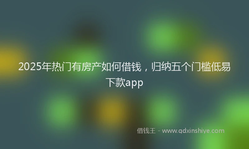 2025年热门有房产如何借钱，归纳五个门槛低易下款app