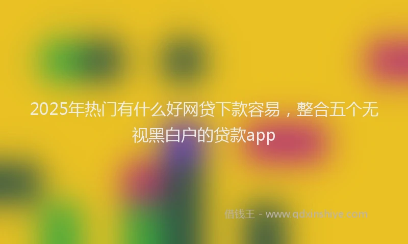 2025年热门有什么好网贷下款容易，整合五个无视黑白户的贷款app