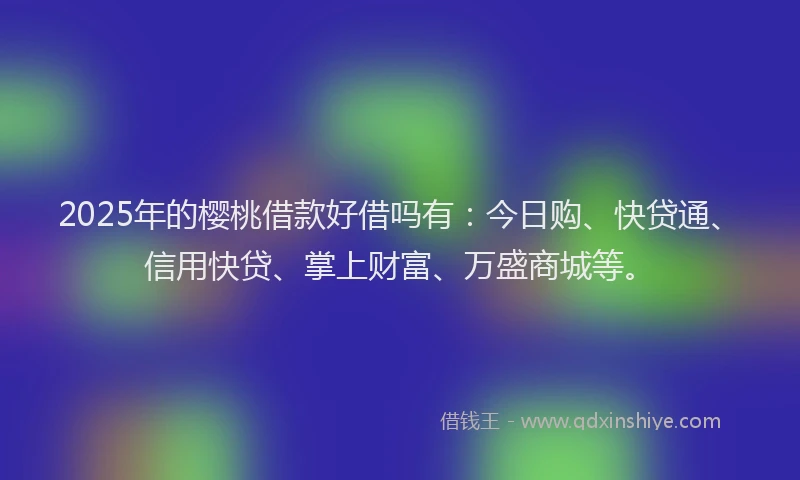 2025年的樱桃借款好借吗有：今日购、快贷通、信用快贷、掌上财富、万盛商城等。