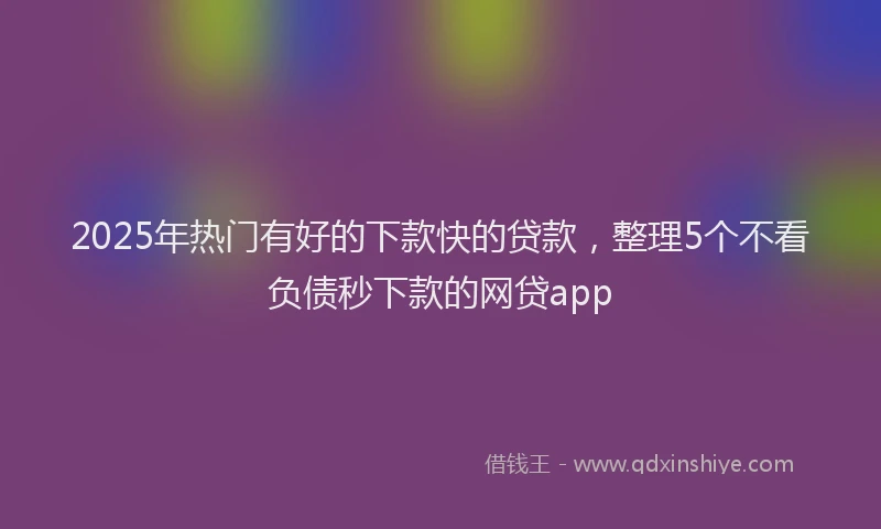 2025年热门有好的下款快的贷款，整理5个不看负债秒下款的网贷app