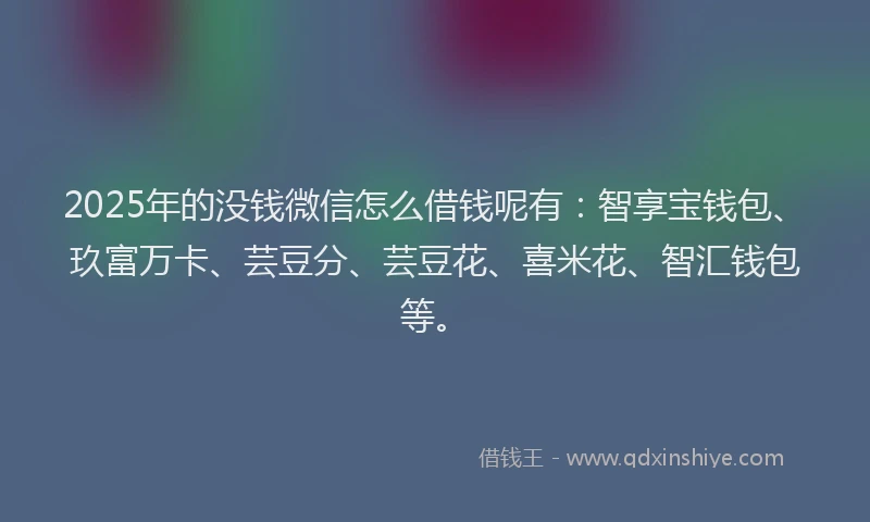 2025年的没钱微信怎么借钱呢有：智享宝钱包、玖富万卡、芸豆分、芸豆花、喜米花、智汇钱包等。
