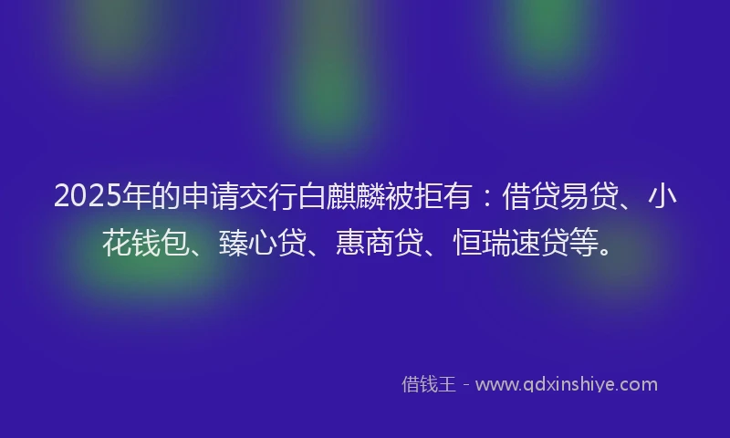 2025年的申请交行白麒麟被拒有：借贷易贷、小花钱包、臻心贷、惠商贷、恒瑞速贷等。