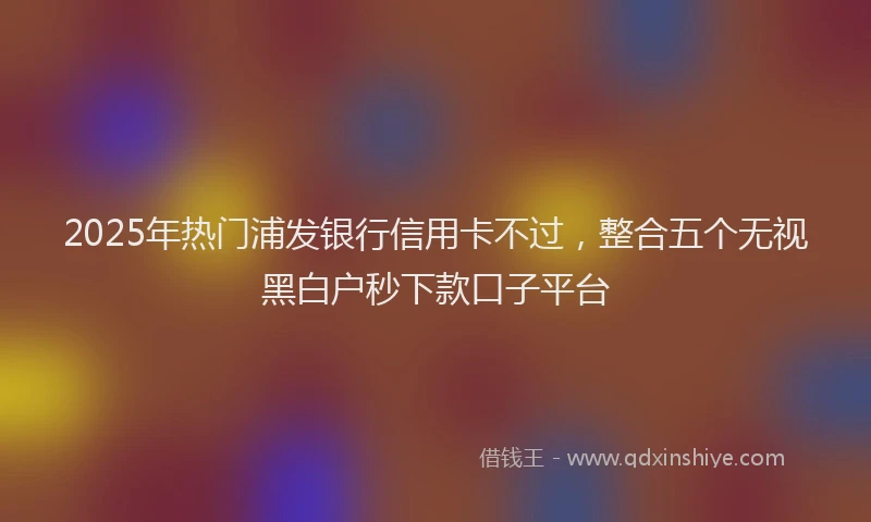 2025年热门浦发银行信用卡不过，整合五个无视黑白户秒下款口子平台