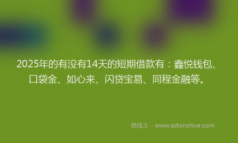 2025年的有没有14天的短期借款有：鑫悦钱包、口袋金、如心来、闪贷宝易、同程金融等。
