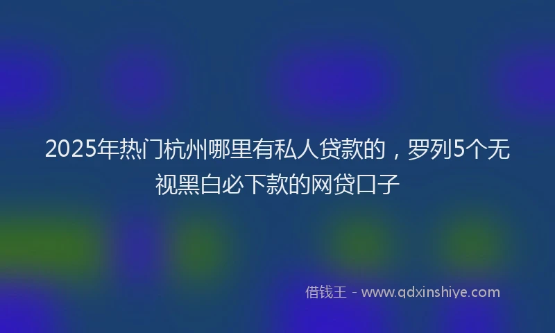 2025年热门杭州哪里有私人贷款的，罗列5个无视黑白必下款的网贷口子