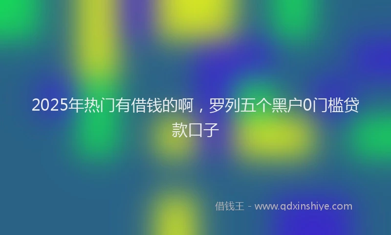 2025年热门有借钱的啊，罗列五个黑户0门槛贷款口子