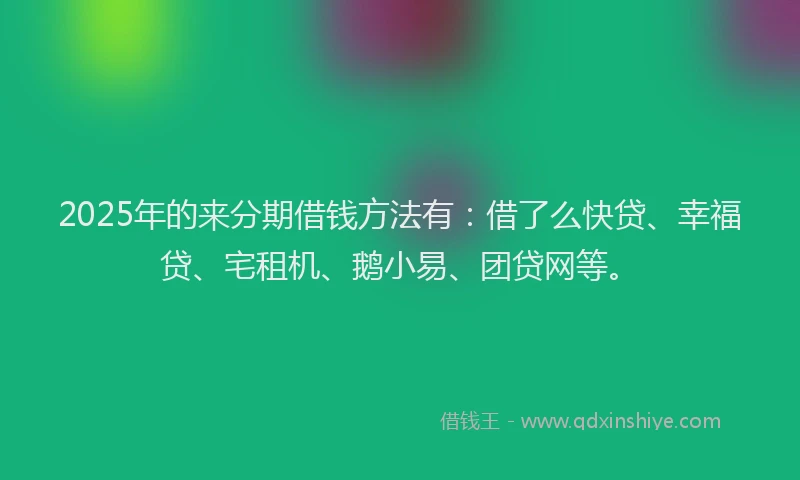 2025年的来分期借钱方法有：借了么快贷、幸福贷、宅租机、鹅小易、团贷网等。