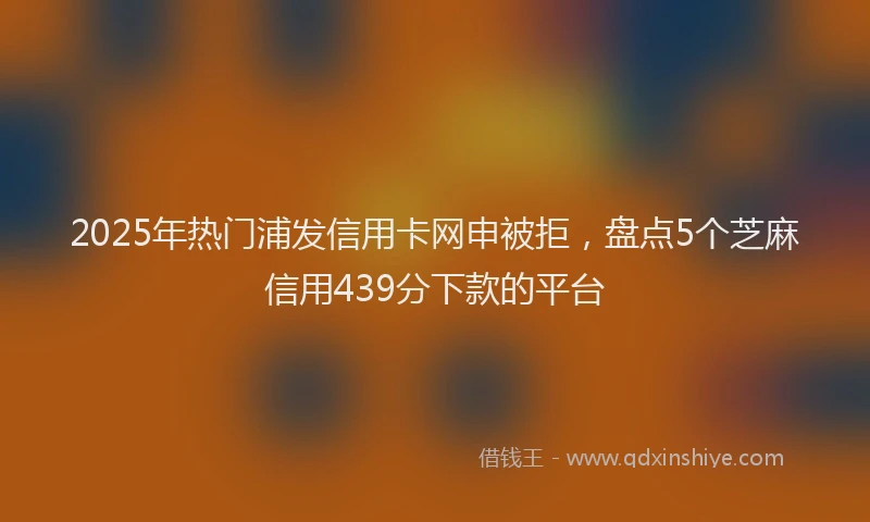 2025年热门浦发信用卡网申被拒，盘点5个芝麻信用439分下款的平台