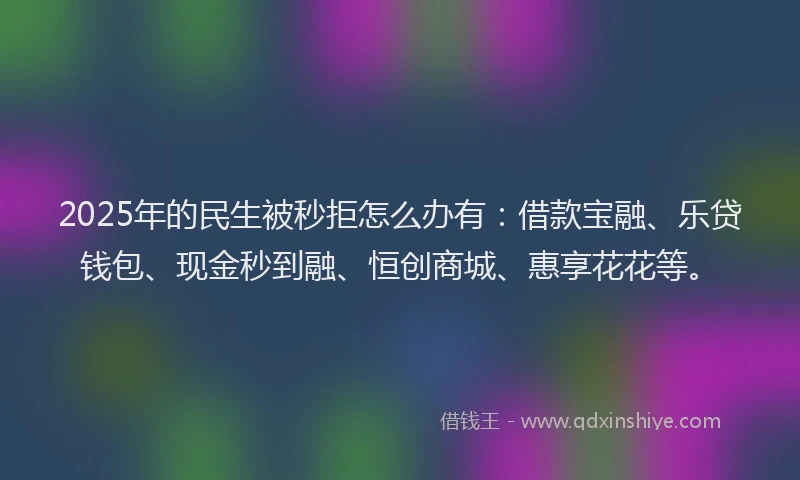 2025年的民生被秒拒怎么办有：借款宝融、乐贷钱包、现金秒到融、恒创商城、惠享花花等。